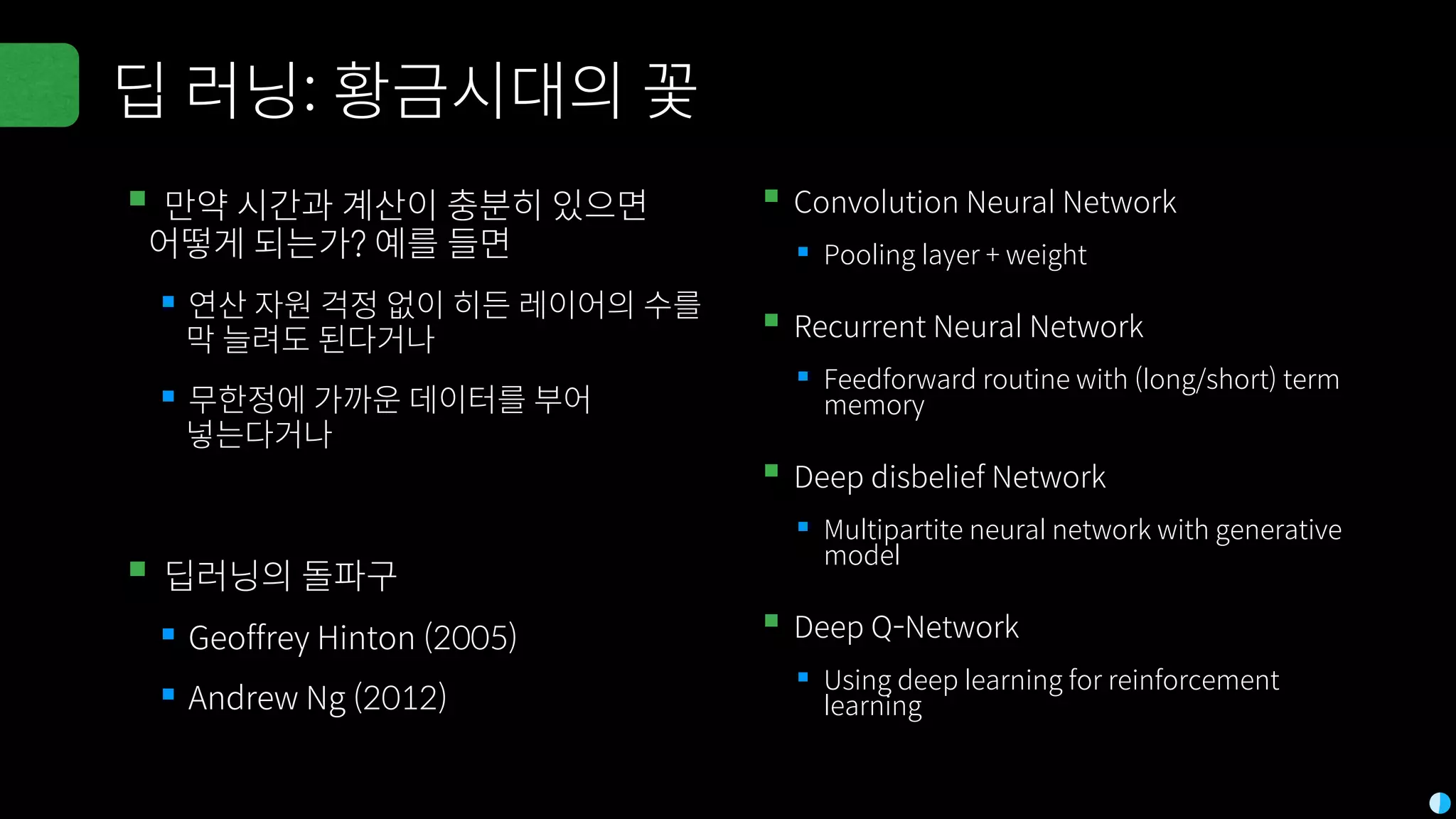 딥 러닝: 황금시대의 꽃
▪만약 시간과 계산이 충분히 있으면
어떻게 되는가? 예를 들면
▪연산 자원 걱정 없이 히든 레이어의 수를
막 늘려도 된다거나
▪무한정에 가까운 데이터를 부어
넣는다거나
▪딥러닝의 돌파구
▪Geoffrey Hinton (2005)
▪Andrew Ng (2012)
▪Convolution Neural Network
▪Pooling layer + weight
▪Recurrent Neural Network
▪Feedforward routine with (long/short) term
memory
▪Deep disbelief Network
▪Multipartite neural network with generative
model
▪Deep Q-Network
▪Using deep learning for reinforcement
learning
 
