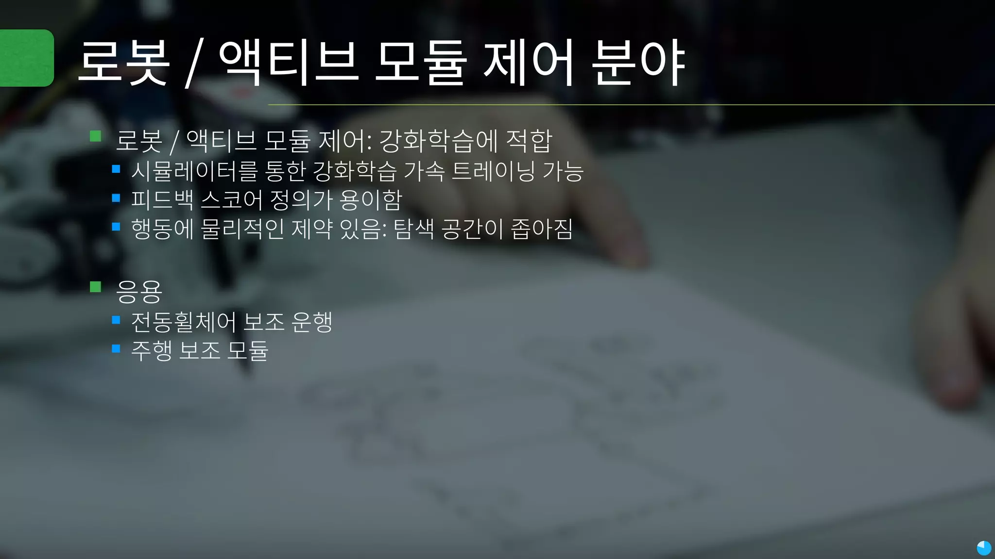 로봇 / 액티브 모듈 제어 분야
▪로봇 / 액티브 모듈 제어: 강화학습에 적합
▪시뮬레이터를 통한 강화학습 가속 트레이닝 가능
▪피드백 스코어 정의가 용이함
▪행동에 물리적인 제약 있음: 탐색 공간이 좁아짐
▪응용
▪전동휠체어 보조 운행
▪주행 보조 모듈
 