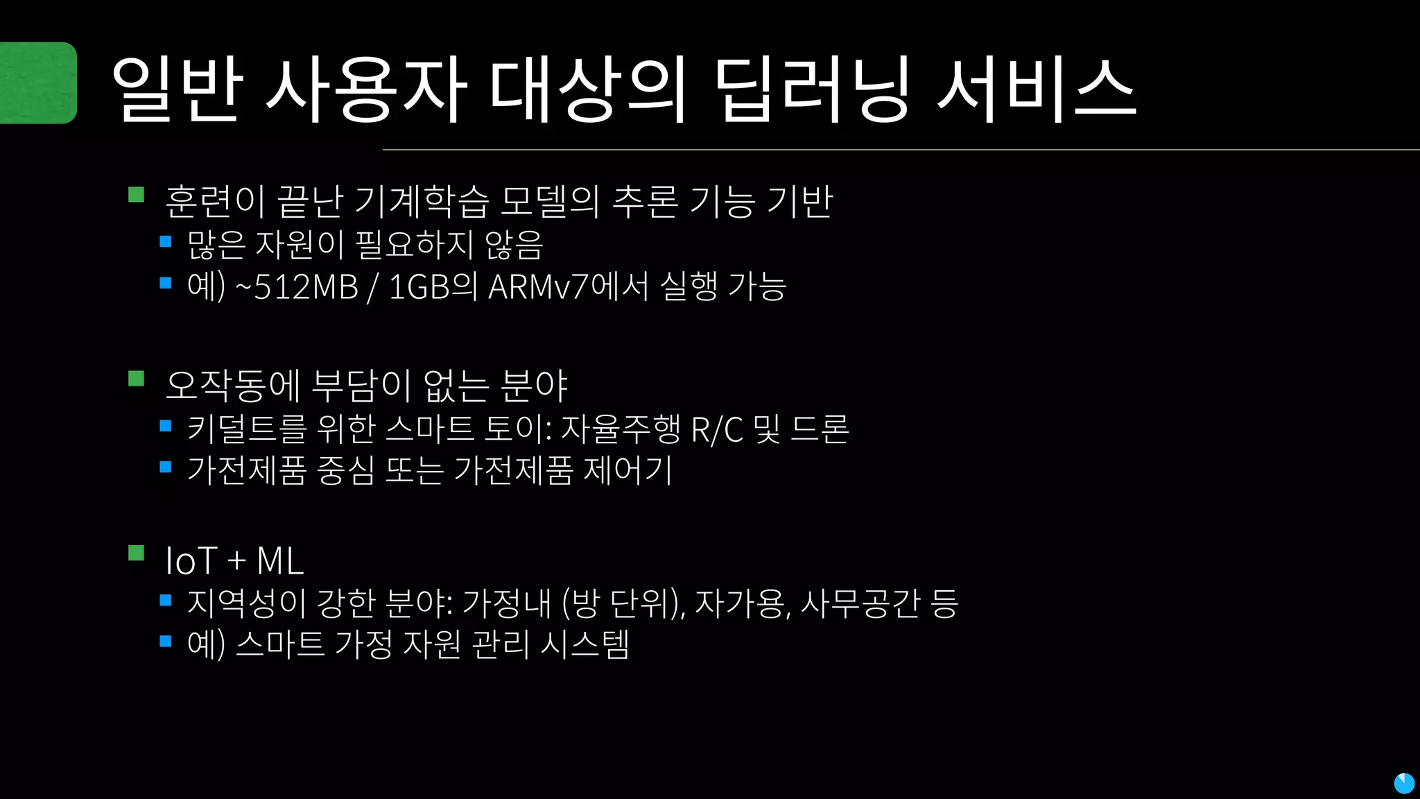 일반 사용자 대상의 딥러닝 서비스
▪훈련이 끝난 기계학습 모델의 추론 기능 기반
▪많은 자원이 필요하지 않음
▪예) ~512MB / 1GB의 ARMv7에서 실행 가능
▪오작동에 부담이 없는 분야
▪키덜트를 위한 스마트 토이: 자율주행 R/C 및 드론
▪가전제품 중심 또는 가전제품 제어기
▪IoT + ML
▪지역성이 강한 분야: 가정내 (방 단위), 자가용, 사무공간 등
▪예) 스마트 가정 자원 관리 시스템
 