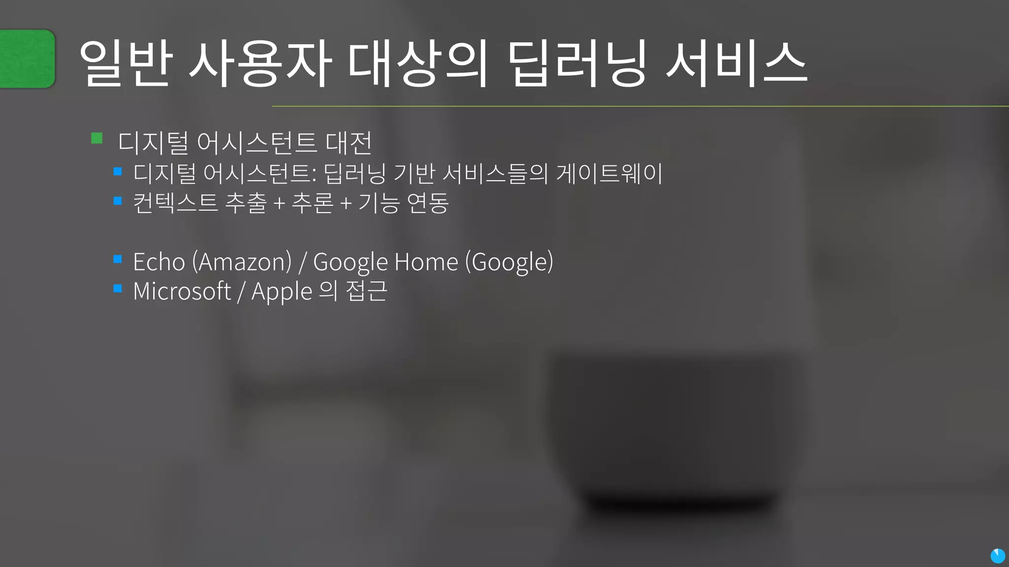 일반 사용자 대상의 딥러닝 서비스
▪디지털 어시스턴트 대전
▪디지털 어시스턴트: 딥러닝 기반 서비스들의 게이트웨이
▪컨텍스트 추출 + 추론 + 기능 연동
▪Echo (Amazon) / Google Home (Google)
▪Microsoft / Apple 의 접근
 