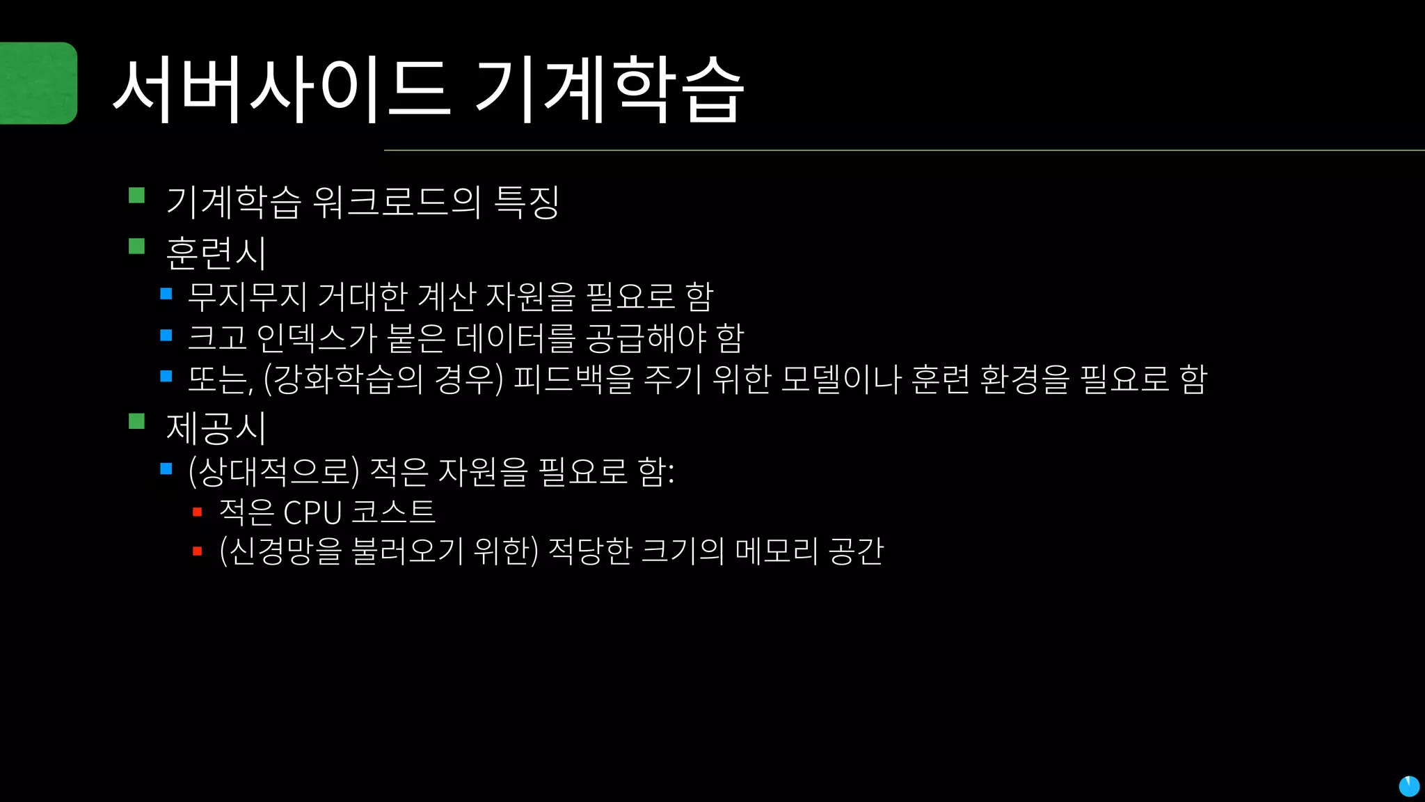 서버사이드 기계학습
▪기계학습 워크로드의 특징
▪훈련시
▪무지무지 거대한 계산 자원을 필요로 함
▪크고 인덱스가 붙은 데이터를 공급해야 함
▪또는, (강화학습의 경우) 피드백을 주기 위한 모델이나 훈련 환경을 필요로 함
▪제공시
▪(상대적으로) 적은 자원을 필요로 함:
▪ 적은 CPU 코스트
▪ (신경망을 불러오기 위한) 적당한 크기의 메모리 공간
 