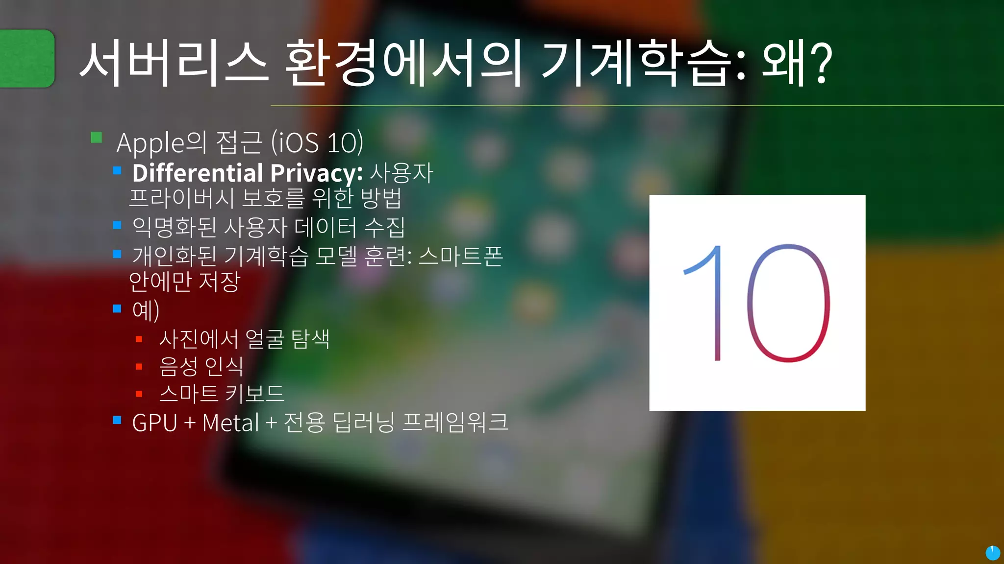 서버리스 환경에서의 기계학습: 왜?
▪Apple의 접근 (iOS 10)
▪Differential Privacy: 사용자
프라이버시 보호를 위한 방법
▪익명화된 사용자 데이터 수집
▪개인화된 기계학습 모델 훈련: 스마트폰
안에만 저장
▪예)
▪ 사진에서 얼굴 탐색
▪ 음성 인식
▪ 스마트 키보드
▪GPU + Metal + 전용 딥러닝 프레임워크
 