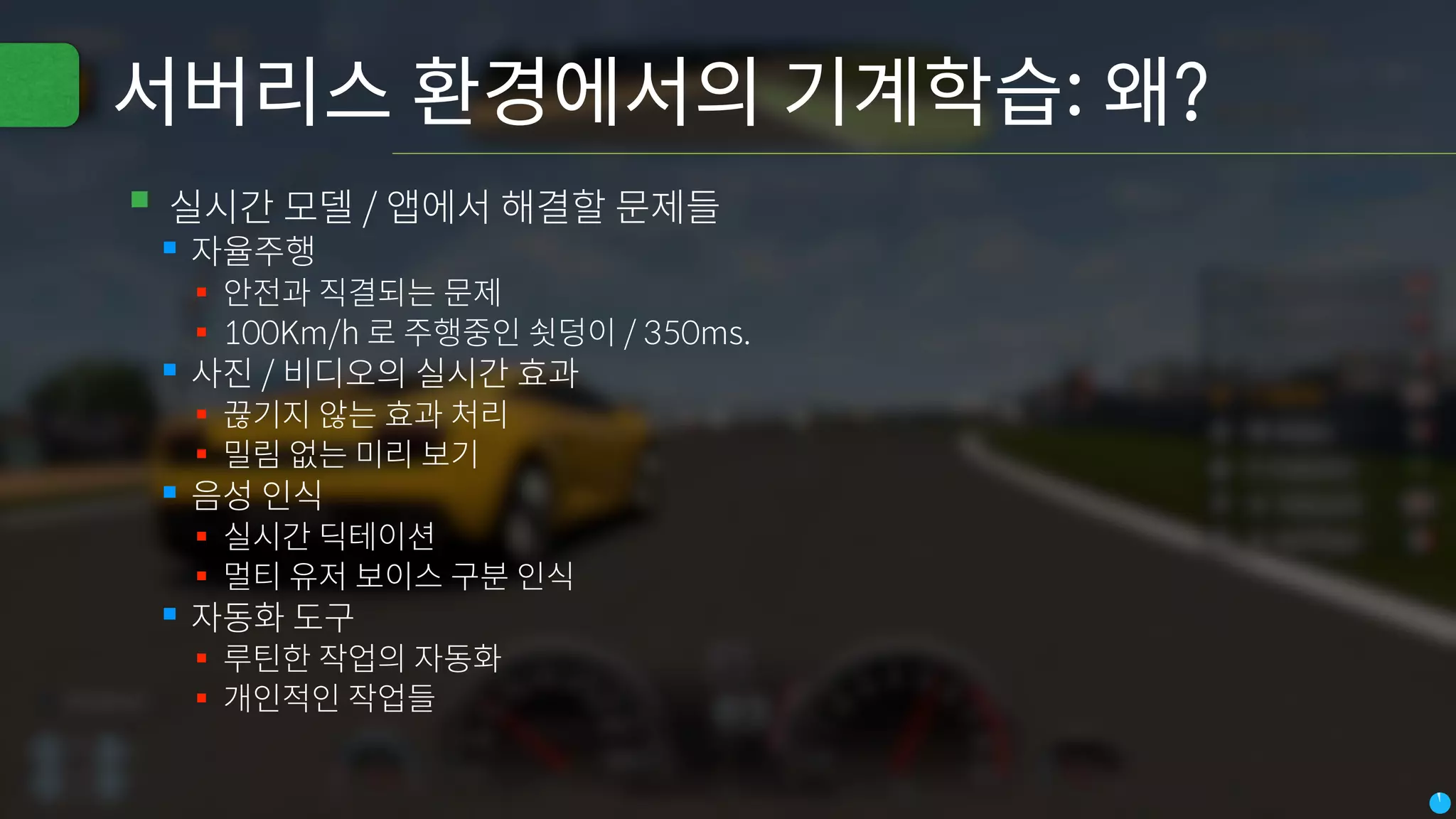 서버리스 환경에서의 기계학습: 왜?
▪실시간 모델 / 앱에서 해결할 문제들
▪자율주행
▪ 안전과 직결되는 문제
▪ 100Km/h 로 주행중인 쇳덩이 / 350ms.
▪사진 / 비디오의 실시간 효과
▪ 끊기지 않는 효과 처리
▪ 밀림 없는 미리 보기
▪음성 인식
▪ 실시간 딕테이션
▪ 멀티 유저 보이스 구분 인식
▪자동화 도구
▪ 루틴한 작업의 자동화
▪ 개인적인 작업들
 
