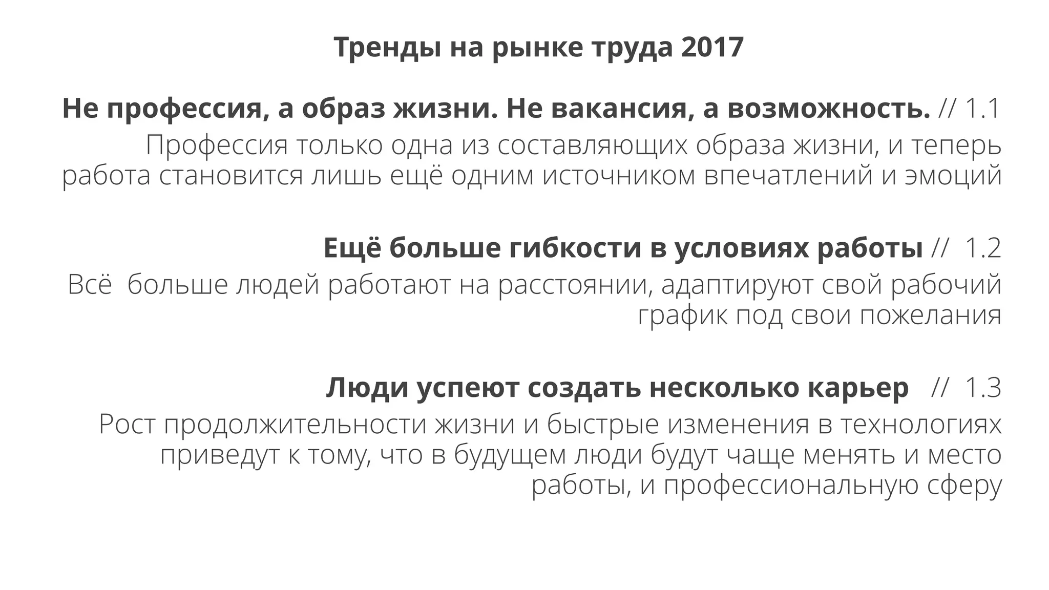 Не профессия, а образ жизни. Не вакансия, а возможность. // 1.1
Профессия только одна из составляющих образа жизни, и теперь
работа становится лишь ещё одним источником впечатлений и эмоций
Ещё больше гибкости в условиях работы // 1.2
Всё больше людей работают на расстоянии, адаптируют свой рабочий
график под свои пожелания
Люди успеют создать несколько карьер // 1.3
Рост продолжительности жизни и быстрые изменения в технологиях
приведут к тому, что в будущем люди будут чаще менять и место
работы, и профессиональную сферу
Тренды на рынке труда 2017
 