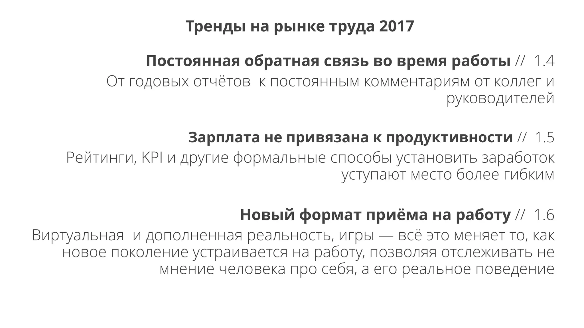 Постоянная обратная связь во время работы // 1.4
От годовых отчётов к постоянным комментариям от коллег и
руководителей
Зарплата не привязана к продуктивности // 1.5
Рейтинги, KPI и другие формальные способы установить заработок
уступают место более гибким
Новый формат приёма на работу // 1.6
Виртуальная и дополненная реальность, игры — всё это меняет то, как
новое поколение устраивается на работу, позволяя отслеживать не
мнение человека про себя, а его реальное поведение
Тренды на рынке труда 2017
 