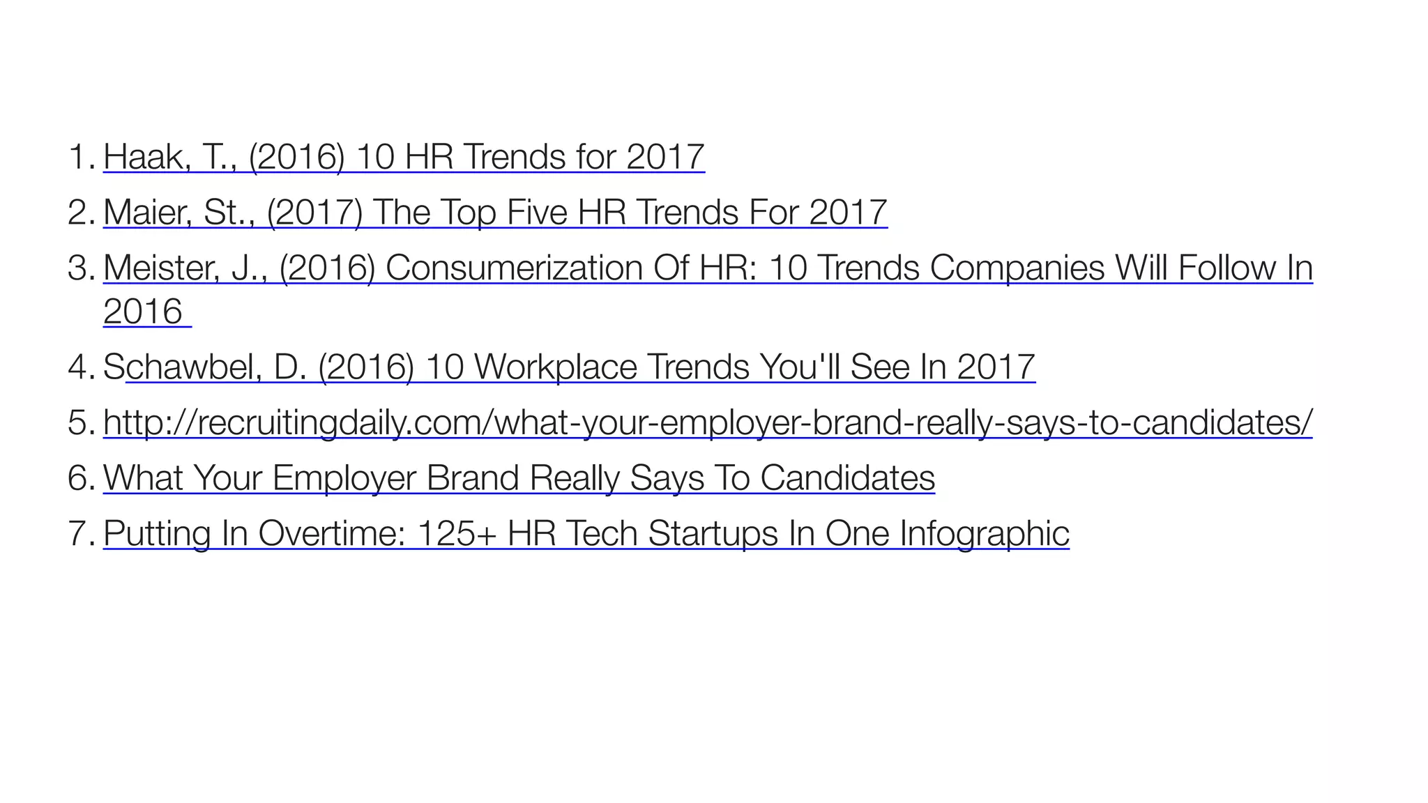 1. Haak, T., (2016) 10 HR Trends for 2017
2. Maier, St., (2017) The Top Five HR Trends For 2017
3. Meister, J., (2016) Consumerization Of HR: 10 Trends Companies Will Follow In
2016
4. Schawbel, D. (2016) 10 Workplace Trends You'll See In 2017
5. http://recruitingdaily.com/what-your-employer-brand-really-says-to-candidates/
6. What Your Employer Brand Really Says To Candidates	
7. Putting In Overtime: 125+ HR Tech Startups In One Infographic	
 