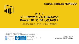 シニア テクニカル アーキテクト
清水 優吾（しみず ゆうご） / 株式会社セカンドファクトリー
@yugoes1021
yugoes1021 Microsoft MVP
for Data Platform - Power BI
(2017.02 -)
え！？
データがオンプレにあるけど
Power BI で BI したいの？
～オンプレミス データ ゲートウェイの可能性～
2017-05-20
Power BI 勉強会 – 第4回
https://doc.co/SPRiDQ
https://www.slideshare.net/yugoes1021/20170520-power-bi
 