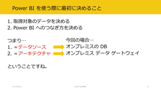 Power BI を使う際に最初に決めること
1. 取得対象のデータを決める
2. Power BI へのつなぎ方を決める
つまり…
1. ＝データソース
2. ＝アーキテクチャ
ということですね。
2017/02/18 Power BI 勉強会 10
オンプレミスの DB
オンプレミス データ ゲートウェイ
今回の場合…
 