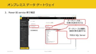オンプレミス データ ゲートウェイ
３．Power BI service 側で確認
2017/02/18 Power BI 勉強会 24
データソース名：
任意の名前を付ける
データソースの種類：
接続対象を選択する
今回は SQL Server
 