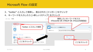 Microsoft Flow の設定
３．“twitter” と入力して検索し、表示された [トリガー] をクリック
４．キーワードを入力したら [+新しいステップ] をクリック
2017/02/18 Power BI 勉強会 30
ここをクリック
Twitter と入力して検索
検索したいキーワードを入力
#PowerBI OR #PBIJP OR #PowerBI勉強会
ここをクリック
 