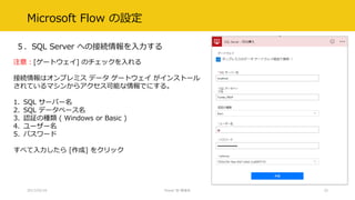 Microsoft Flow の設定
５．SQL Server への接続情報を入力する
2017/02/18 Power BI 勉強会 32
注意：[ゲートウェイ] のチェックを入れる
接続情報はオンプレミス データ ゲートウェイ がインストール
されているマシンからアクセス可能な情報でにする。
1. SQL サーバー名
2. SQL データベース名
3. 認証の種類 ( Windows or Basic )
4. ユーザー名
5. パスワード
すべて入力したら [作成] をクリック
 