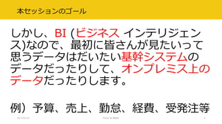 本セッションのゴール
しかし、BI (ビジネス インテリジェン
ス)なので、最初に皆さんが見たいって
思うデータはだいたい基幹システムの
データだったりして、オンプレミス上の
データだったりします。
例）予算、売上、勤怠、経費、受発注等
2017/02/18 Power BI 勉強会 4
 