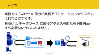 まとめ
業務では Twitter の部分が業務アプリケーションやシステム
に代わるはずです。
あるいは データソース に直接アクセス可能なら MS Flow
すら必要ないかもしれません。
2017/02/18 Power BI 勉強会 47
Power BI Service
Microsoft Flow
 