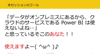 本セッションのゴール
「データがオンプレミスにあるから、ク
ラウドのサービスである Power BI は使
えないよね…」
と思っているそこのあなた！！
使えますよー( ^ω^ )♪
2017/02/18 Power BI 勉強会 5
 