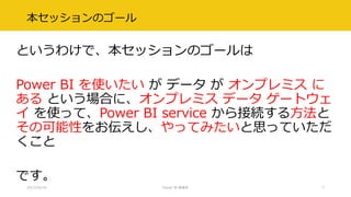 本セッションのゴール
というわけで、本セッションのゴールは
Power BI を使いたい が データ が オンプレミス に
ある という場合に、オンプレミス データ ゲートウェ
イ を使って、Power BI service から接続する方法と
その可能性をお伝えし、やってみたいと思っていただ
くこと
です。
2017/02/18 Power BI 勉強会 7
 