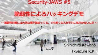 Shinichiro Kawano
F-Secure K.K.
Security-JAWS #5
脆弱性によるハッキングデモ
～ 脆弱性対策には大切な事が詰まってる。でも多くの人がそれに気付かないんだ ～
 