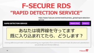 18
F-SECURE RDS
“RAPID DETECTION SERVICE”
https://www.f-secure.com/en/web/business_global/rapid-detection-
service
あなたは境界線を守ってます
既に入り込まれてたら、どうします？
 