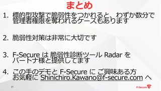 21
1. 標的型攻撃で脆弱性をつかれると、わずか数分で
管理者権限を奪われるケースもあります
2. 脆弱性対策は非常に大切です
3. F-Secure は 脆弱性診断ツール Radar を
パートナ様と提供してます
4. この手のデモと F-Secure に ご興味ある方
お気軽に Shinichiro.Kawano@f-secure.com へ
まとめ
 