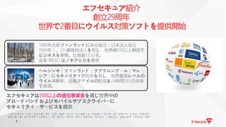 3
エフセキュア紹介
創立29周年
世界で2番目にウイルス対策ソフトを提供開始
1988年北欧フィンランドに本社設立（日本法人設立
1999年）。23 の現地法人を有し、世界の100以上の国で
ビジネスを展開。社員数1,032名。
会長 RISTO はノキア会長を兼務
ヘルシンキ（フィンランド）クアラルンプール（マレー
シア）にセキュリティ研究所を有し、世界最高レベルの
ウイルス解析、定義ファイルの配信を24時間365日体制
で実現。
エフセキュアは200以上の通信事業者を通じ世界中の
ブロードバンドおよびモバイルサブスクライバーに
セキュリティ・サービスを提供
＊フィンランド／日本／アメリカ／マレーシア／香港／インド／シンガポール／ベルギー／デンマーク／フランス／ドイツ／イタリア／
オランダ／オーストラリア／ノルウェー／ポーランド／スウェーデン／イギリス／スペイン ／メキシコ ／コロンビア／ブラジル／チリ
 