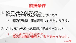 9
1. PC アンチウイルスソフト、
Firewall でマルウェア検出しないの？
→ 標的型攻撃。事前調査してるという前提。
2. さすがに AWS への接続が簡単すぎない？
→ あくまでもデモなので、、
脆弱性対策が重要と、考えるきっかけに。
前提条件
 