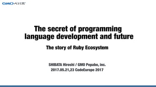 The story of Ruby Ecosystem
SHIBATA Hiroshi / GMO Pepabo, inc.
2017.05.21,23 CodeEurope 2017
The secret of programming
language development and future
 