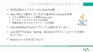 マスター タイトルの書式設定1. ASTERIA WARPはJavaでできている
• 1610以降はインストールにJavaが必要
• Java VM上で動作しているので基本的にはJavaの世界
• メモリ管理やスレッド管理はJava-way
• データベースへのアクセスはJDBC
• 問題が起きたらスタックトレースが重要
• Java WebStartやJavaアプレットは使われていない
• Java EEやTomcat、Spring、Strutsなどのフレームワークは使わ
れていない
• lib/extフォルダを見てみよう
 