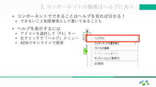 マスター タイトルの書式設定3. コンポーネントの極意はヘルプにあり
• コンポーネントでできることはヘルプを見れば分かる！
• できないこと制限事項として書いてあることも
• ヘルプを表示するには
• アイコンを選択して「F1」キー
• 右クリックで「ヘルプ」メニュー＾
• ADNでオンラインで検索
 