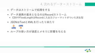 マスター タイトルの書式設定4. 流れるデータ＝ストリーム
• データはストリームで処理をする
• データ連携の基本となるのはRecordストリーム
• CSVやFixedLengthはRecordに入出力フォーマットがついた派生型
• JSONはTextとXMLを行ったり来たり
• ループの使い方が速度とメモリに影響を与える
 