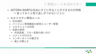 マスター タイトルの書式設定7. 開発ルールを決めておく
• ASTERIA WARPは自由にすぐに作ることができるのが特徴
→ 放っておくと取り返しがつかないことに
• わかりやすい開発ルール
• 命名規則
• バージョン管理機能の使用とユーザー管理
• コネクションの利用
• 変数の使用
• 外部変数、フロー変数の使い分け
• コメントの付け方
• コンポーネントの繋ぎ方
• 縦とか横とか
 