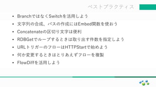 マスター タイトルの書式設定ベストプラクティス
• BranchではなくSwitchを活用しよう
• 文字列の合成、パスの作成にはEmbed関数を使おう
• Concatenateの区切り文字は便利
• RDBGetでループするときは取り出す件数を指定しよう
• URLトリガーのフローはHTTPStartで始めよう
• 何か変更するときはとりあえずフローを複製
• FlowDiffを活用しよう
 