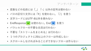 マスター タイトルの書式設定アンチパターン
• 変数などの名前には「_」「-」以外の記号は使わない
• パスの区切り文字には「」を使わない。「/」を使う
• 文字コードにはUTF-8以外を使わない
• EndResponse は使わない。End を使う
• パラレルフローの不要な合流は行わない
• 不要な「ストリームをまとめる」は行わない
• １つのプロジェクトに20以上のフローは作成しない
• スクロールしなければみることができないフローは作らない
 
