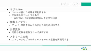 マスター タイトルの書式設定モジュール化
• サブフロー
• フローで書いた処理を再利用する
• 呼び出し方もいくつかあり
• SubFlow、ParallelSubFlow、FlowInvoker
• 関数ライブラリ
• マッパー関数を組み合わせたものを再利用する
• 外部変数
• 定数や変数を複数フローで共有する
• ストリーム定義
• ストリームのプロパティやフィールド定義を再利用する
 