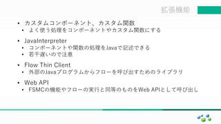 マスター タイトルの書式設定拡張機能
• カスタムコンポーネント、カスタム関数
• よく使う処理をコンポーネントやカスタム関数にする
• JavaInterpreter
• コンポーネントや関数の処理をJavaで記述できる
• 若干遅いので注意
• Flow Thin Client
• 外部のJavaプログラムからフローを呼び出すためのライブラリ
• Web API
• FSMCの機能やフローの実行と同等のものをWeb APIとして呼び出し
 