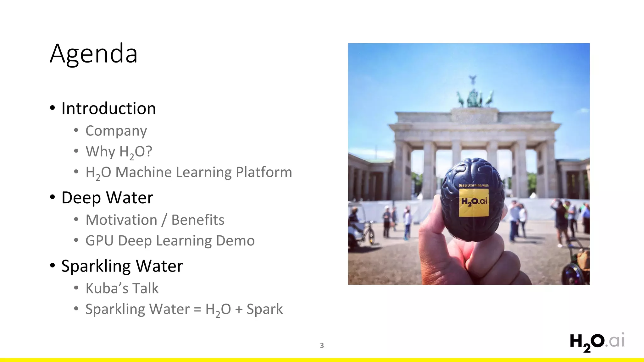 Agenda
Introduction•
Company•
Why H• 2O?
• H2O Machine Learning Platform
Deep Water•
Motivation / Benefits•
GPU Deep Learning Demo•
Sparkling Water•
Kuba• ’s Talk
Sparkling Water = H• 2O + Spark
3
 