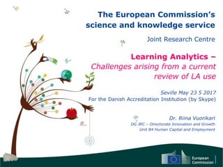 The European Commission’s
science and knowledge service
Joint Research Centre
Learning Analytics –
Challenges arising from a current
review of LA use
Seville May 23 5 2017
For the Danish Accreditation Institution (by Skype)
Dr. Riina Vuorikari
DG JRC – Directorate Innovation and Growth
Unit B4 Human Capital and Employment
 