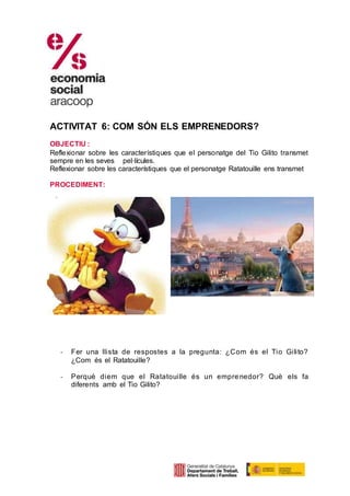 ACTIVITAT 6: COM SÓN ELS EMPRENEDORS?
OBJECTIU :
Reflexionar sobre les característiques que el personatge del Tio Gilito transmet
sempre en les seves pel·lícules.
Reflexionar sobre les característiques que el personatge Ratatouille ens transmet
PROCEDIMENT:
- Fer una llista de respostes a la pregunta: ¿Com és el Tio Gilito?
¿Com és el Ratatouille?
- Perquè diem que el Ratatouille és un emprenedor? Què els fa
diferents amb el Tio Gilito?
 