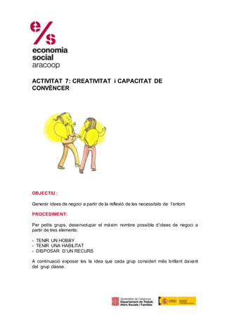 ACTIVITAT 7: CREATIVITAT i CAPACITAT DE
CONVÈNCER
OBJECTIU :
Generar idees de negoci a partir de la reflexió de les necessitats de l’entorn
PROCEDIMENT:
Per petits grups, desenvolupar el màxim nombre possible d’idees de negoci a
partir de tres elements:
- TENIR UN HOBBY
- TENIR UNA HABILITAT
- DISPOSAR D’UN RECURS
A continuació exposar les la idea que cada grup consideri més brillant davant
del grup classe.
 