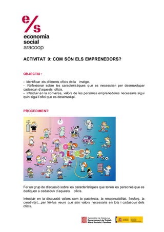 ACTIVITAT 9: COM SÓN ELS EMPRENEDORS?
OBJECTIU :
- Identificar els diferents oficis de la imatge.
- Reflexionar sobre les característiques que es necessiten per desenvolupar
cadascun d’aquests oficis.
- Introduir en la conversa, valors de les persones emprenedores necessaris sigui
quin sigui l’ofici que es desenvolupi.
PROCEDIMENT:
Fer un grup de discussió sobre les característiques que tenen les persones que es
dediquen a cadascun d’aquests oficis.
Introduir en la discussió valors com la paciència, la responsabilitat, l’esforç, la
creativitat....per fer-los veure que són valors necessaris en tots i cadascun dels
oficis.
 