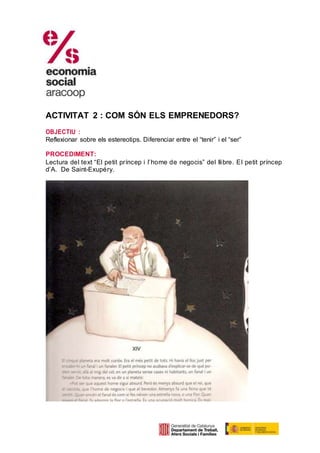 ACTIVITAT 2 : COM SÓN ELS EMPRENEDORS?
OBJECTIU :
Reflexionar sobre els estereotips. Diferenciar entre el “tenir” i el “ser”
PROCEDIMENT:
Lectura del text “El petit príncep i l’home de negocis” del llibre. El petit príncep
d’A. De Saint-Exupéry.
 
