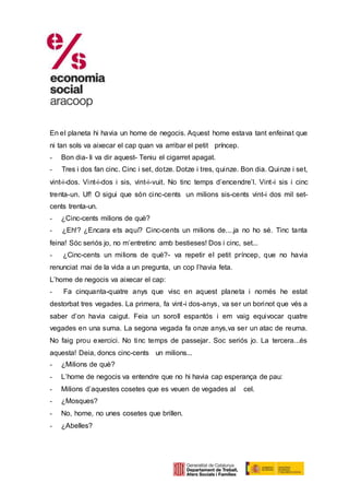 En el planeta hi havia un home de negocis. Aquest home estava tant enfeinat que
ni tan sols va aixecar el cap quan va arribar el petit príncep.
- Bon dia- li va dir aquest- Teniu el cigarret apagat.
- Tres i dos fan cinc. Cinc i set, dotze. Dotze i tres, quinze. Bon dia. Quinze i set,
vint-i-dos. Vint-i-dos i sis, vint-i-vuit. No tinc temps d’encendre’l. Vint-i sis i cinc
trenta-un. Uf! O sigui que són cinc-cents un milions sis-cents vint-i dos mil set-
cents trenta-un.
- ¿Cinc-cents milions de què?
- ¿Eh!? ¿Encara ets aquí? Cinc-cents un milions de....ja no ho sé. Tinc tanta
feina! Sóc seriós jo, no m’entretinc amb bestieses! Dos i cinc, set...
- ¿Cinc-cents un milions de què?- va repetir el petit príncep, que no havia
renunciat mai de la vida a un pregunta, un cop l’havia feta.
L’home de negocis va aixecar el cap:
- Fa cinquanta-quatre anys que visc en aquest planeta i només he estat
destorbat tres vegades. La primera, fa vint-i dos-anys, va ser un borinot que vés a
saber d’on havia caigut. Feia un soroll espantós i em vaig equivocar quatre
vegades en una suma. La segona vegada fa onze anys,va ser un atac de reuma.
No faig prou exercici. No tinc temps de passejar. Soc seriós jo. La tercera...és
aquesta! Deia, doncs cinc-cents un milions...
- ¿Milions de què?
- L’home de negocis va entendre que no hi havia cap esperança de pau:
- Milions d’aquestes cosetes que es veuen de vegades al cel.
- ¿Mosques?
- No, home, no unes cosetes que brillen.
- ¿Abelles?
 