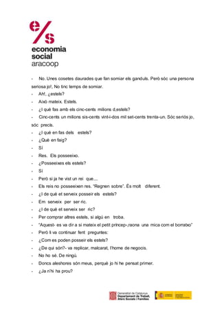 - No. Unes cosetes daurades que fan somiar els ganduls. Però sóc una persona
seriosa jo!, No tinc temps de somiar.
- Ah!, ¿estels?
- Això mateix. Estels.
- ¿I què fas amb els cinc-cents milions d,estels?
- Cinc-cents un milions sis-cents vint-i-dos mil set-cents trenta-un. Sóc seriós jo,
sóc precís.
- ¿I què en fas dels estels?
- ¿Què en faig?
- Sí
- Res. Els posseeixo.
- ¿Posseeixes els estels?
- Sí
- Però si ja he vist un rei que....
- Els reis no posseeixen res. “Regnen sobre”. És molt diferent.
- ¿I de què et serveix posseir els estels?
- Em serveix per ser ric.
- ¿I de què et serveix ser ric?
- Per comprar altres estels, si algú en troba.
- “Aquest- es va dir a si mateix el petit príncep-,raona una mica com el borratxo”
- Però li va continuar fent preguntes:
- ¿Com es poden posseir els estels?
- ¿De qui són?- va replicar, malcarat, l’home de negocis.
- No ho sé. De ningú.
- Doncs aleshores són meus, perquè jo hi he pensat primer.
- ¿Ja n’hi ha prou?
 
