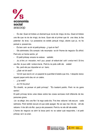 - És clar. Quan et trobes un diamant que no és de ningú, és teu. Quan et trobes
una illa que no és de ningú, és teva. Quan ets el primer que té una idea, la fas
patentar: és teva. I jo posseeixo es estels perquè ningú, abans que jo, no ha
pensat a posseir-los.
- És ben cert- va dir el petit príncep- ¿I què en fas?
- Els administro. Els compto i els recompto- va dir l’home de negocis- És difícil.
Però sóc un home seriós jo!
- El petit príncep encara no estava satisfet.
- Jo, si tinc un mocador, me’l puc posat al voltant del coll i endur-me’l. Si tinc
una flor, la puc collir i endur-me-la. Però tu no pots collir els estels!
- No, però els puc dipositar en un banc.
- ¿Què vol dir això?
- Vol dir que escric en un paperet la quantitat d’estels que tinc. I després tanco
aquest paper amb clau en un calaix.
- ¿I ja està?
- Ja n’hi ha prou!
“És divertit, va pensar el petit príncep”. ´”És bastant poètic. Però no és gaire
seriós”.
El petit príncep tenia unes idees sobre les coses serioses molt diferents de les
persones grans.
-Jo- va afegir, tinc una flor i la rego cada dia. Tinc tres volcans i els escuro cada
setmana. Però també escuro el que està apagat. No se sap mai. Els és útil als
volcans i li és útil a la flor, que jo els posseeixi. Però tu no ets útil als estels.
L’home de negocis va obrir la boca però no va saber què respondre, i el petit
príncep se’n va anar.
 