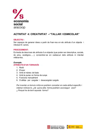 ACTIVITAT 4: CREATIVITAT –“TALLAR I ESMICOLAR”
OBJECTIU :
Ser capaços de generar idees a partir de fixar-nos en els atributs d’un objecte i
introduir-hi canvis.
PROCEDIMENT:
Es tracta de descriure els atributs d’un objecte (que poden ser descriptius, socials,
de preu, ecològics......), concentrar-se en cadascun dels atributs in intentar
millorar-los.
Exemple:
ATRIBUTS D’UN TORNAVÍS
1. Rodó
2. D’acer
3. Amb el mànec de fusta
4. Amb la punxa en forma de cunya
5. Funciona manualment
6. S’utilitza per cargolar i desacargolar cargols
Per inventar un tornvís millor en podríem concetrar en cada atribut específic i
intetnar millorar-lo. ¿de quina altra forma podríem aconseguir això?
¿ Perquè ha de tenir aquesta forma?
 