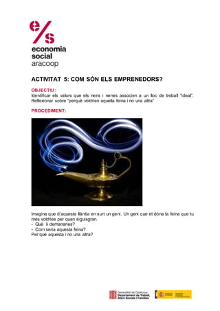 ACTIVITAT 5: COM SÓN ELS EMPRENEDORS?
OBJECTIU :
Identificar els valors que els nens i nenes associen a un lloc de treball “ideal”.
Reflexionar sobre “perquè voldrien aquella feina i no una altra”
PROCEDIMENT:
Imagina que d’aquesta llàntia en surt un geni. Un geni que et dóna la feina que tu
més voldries per quan siguisgran.
- Què li demanaries?
- Com seria aquesta feina?
Per què aquesta i no una altra?
 