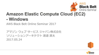 Amazon Elastic Compute Cloud (EC2)
- Windows
AWS Black Belt Online Seminar 2017
アマゾン ウェブ サービス ジャパン株式会社
ソリューションアーキテクト 渡邉 源太
2017.05.24
 