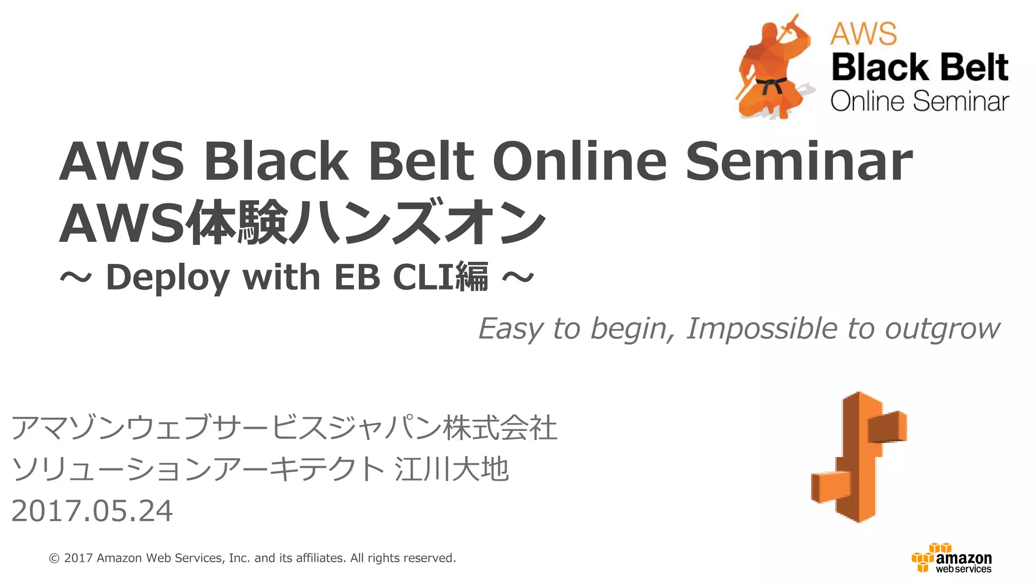 AWS Black Belt Online Seminar
AWS体験ハンズオン
～ Deploy with EB CLI編 ～
Easy to begin, Impossible to outgrow
アマゾンウェブサービスジャパン株式会社
ソリューションアーキテクト 江川大地
2017.05.24
© 2017 Amazon Web Services, Inc. and its affiliates. All rights reserved.
 