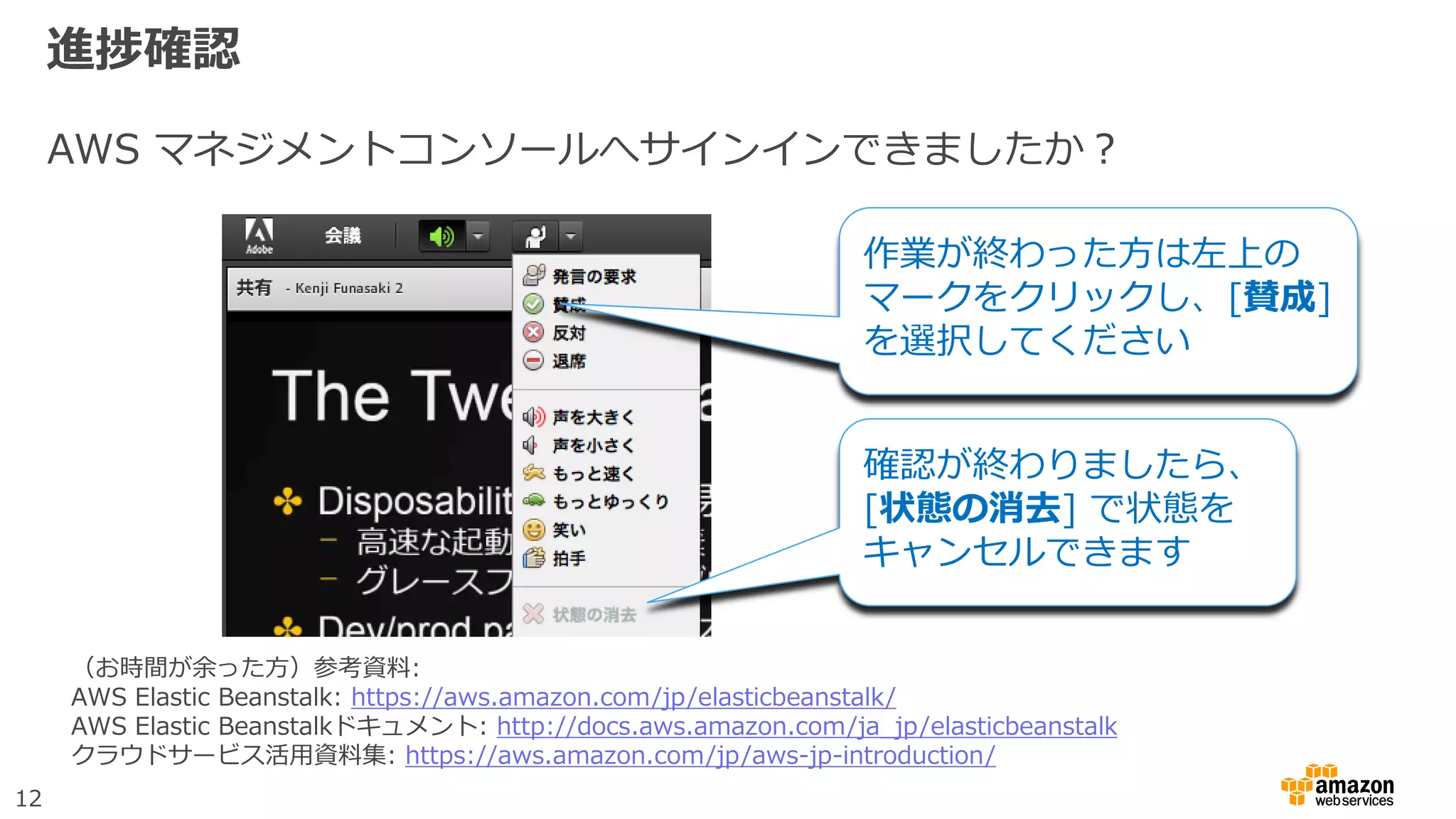 12
進捗確認
AWS マネジメントコンソールへサインインできましたか？
作業が終わった方は左上の
マークをクリックし、[賛成]
を選択してください
確認が終わりましたら、
[状態の消去] で状態を
キャンセルできます
（お時間が余った方）参考資料:
AWS Elastic Beanstalk: https://aws.amazon.com/jp/elasticbeanstalk/
AWS Elastic Beanstalkドキュメント: http://docs.aws.amazon.com/ja_jp/elasticbeanstalk
クラウドサービス活用資料集: https://aws.amazon.com/jp/aws-jp-introduction/
 