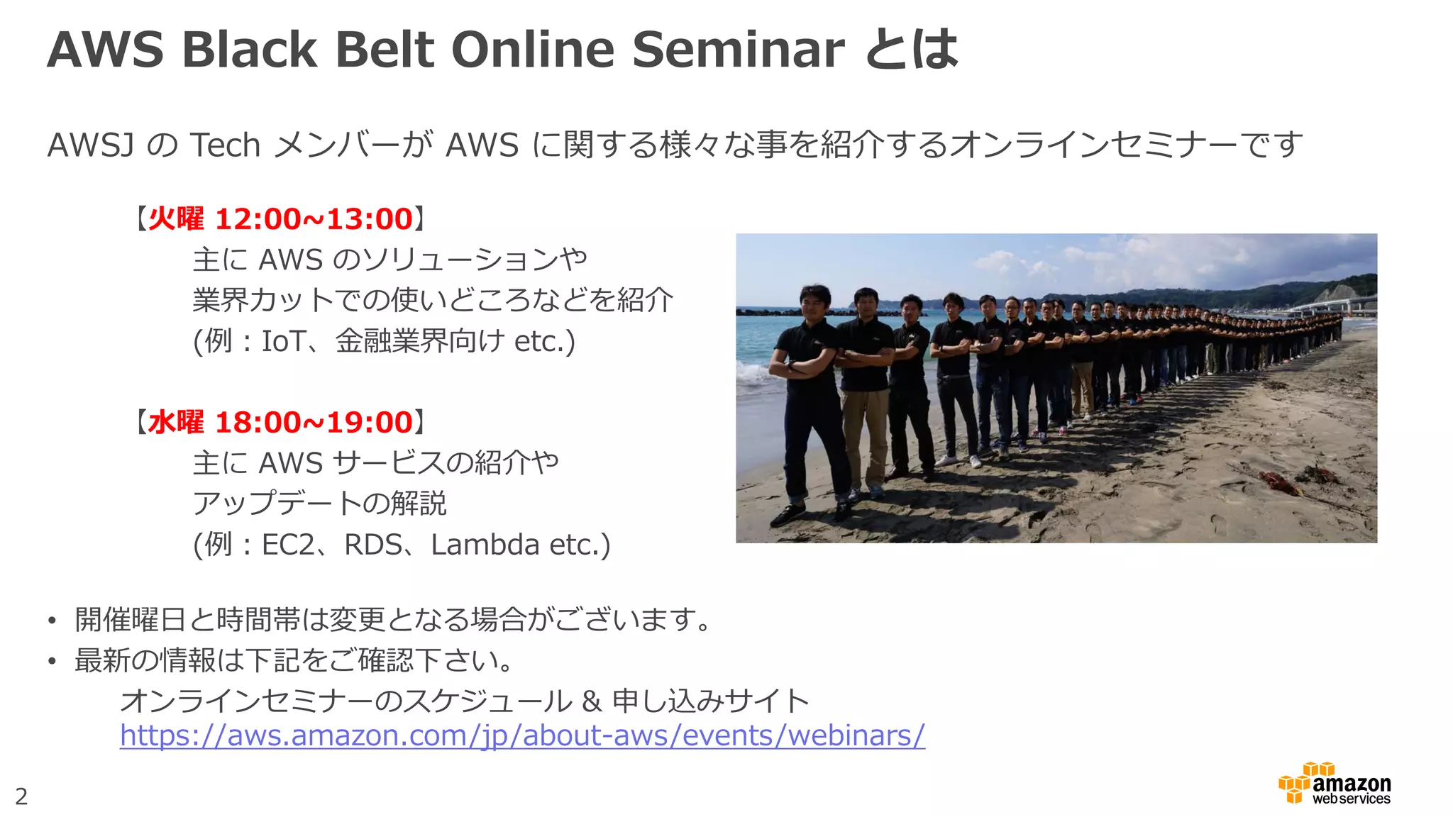 2
AWS Black Belt Online Seminar とは
AWSJ の Tech メンバーが AWS に関する様々な事を紹介するオンラインセミナーです
【火曜 12:00~13:00】
主に AWS のソリューションや
業界カットでの使いどころなどを紹介
(例：IoT、金融業界向け etc.)
【水曜 18:00~19:00】
主に AWS サービスの紹介や
アップデートの解説
(例：EC2、RDS、Lambda etc.)
• 開催曜日と時間帯は変更となる場合がございます。
• 最新の情報は下記をご確認下さい。
オンラインセミナーのスケジュール & 申し込みサイト
https://aws.amazon.com/jp/about-aws/events/webinars/
 
