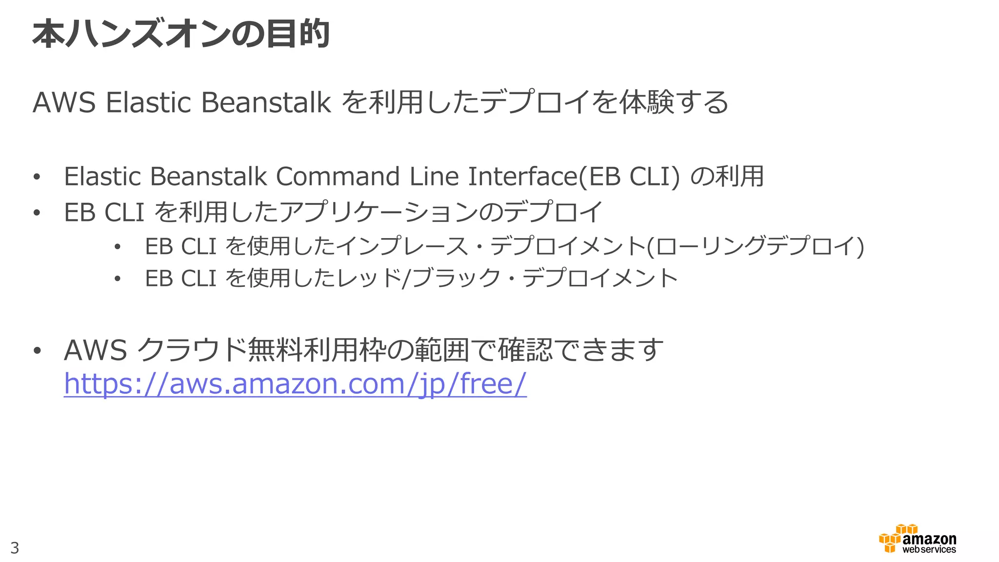 3
本ハンズオンの目的
AWS Elastic Beanstalk を利用したデプロイを体験する
• Elastic Beanstalk Command Line Interface(EB CLI) の利用
• EB CLI を利用したアプリケーションのデプロイ
• EB CLI を使用したインプレース・デプロイメント(ローリングデプロイ)
• EB CLI を使用したレッド/ブラック・デプロイメント
• AWS クラウド無料利用枠の範囲で確認できます
https://aws.amazon.com/jp/free/
 
