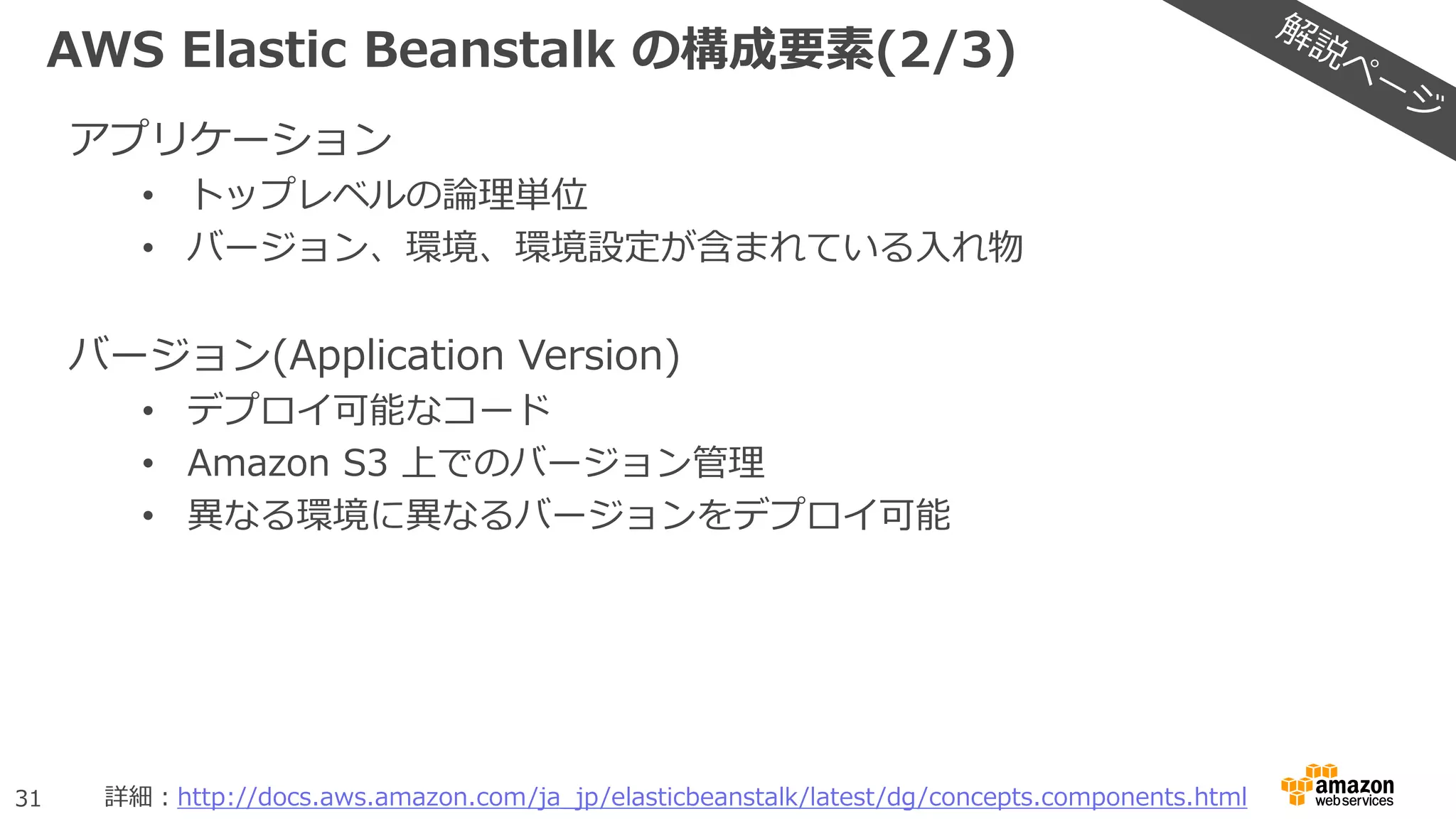 31
AWS Elastic Beanstalk の構成要素(2/3)
アプリケーション
• トップレベルの論理単位
• バージョン、環境、環境設定が含まれている入れ物
バージョン(Application Version)
• デプロイ可能なコード
• Amazon S3 上でのバージョン管理
• 異なる環境に異なるバージョンをデプロイ可能
詳細：http://docs.aws.amazon.com/ja_jp/elasticbeanstalk/latest/dg/concepts.components.html
 